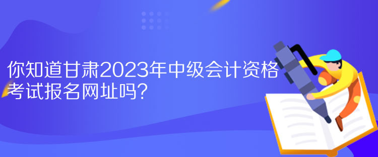 你知道甘肅2023年中級(jí)會(huì)計(jì)資格考試報(bào)名網(wǎng)址嗎？