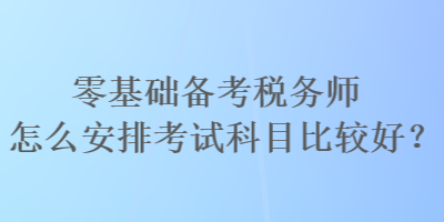 零基礎(chǔ)備考稅務(wù)師怎么安排考試科目比較好？