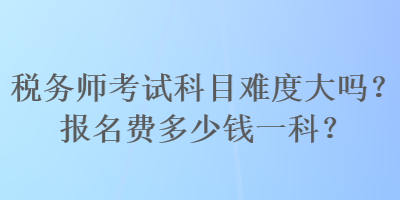 稅務(wù)師考試科目難度大嗎？報(bào)名費(fèi)多少錢一科？