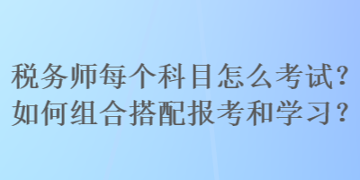 稅務(wù)師每個科目怎么考試？如何組合搭配報考和學(xué)習(xí)？