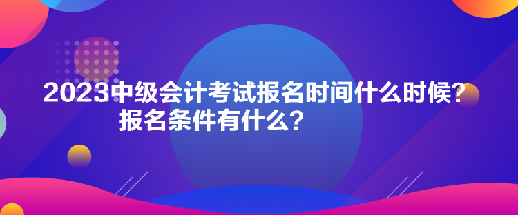 2023中級會計考試報名時間什么時候？報名條件有什么？