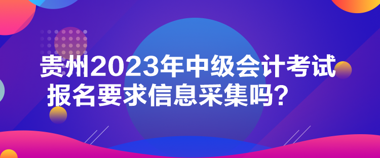 貴州2023年中級(jí)會(huì)計(jì)考試報(bào)名要求信息采集嗎？