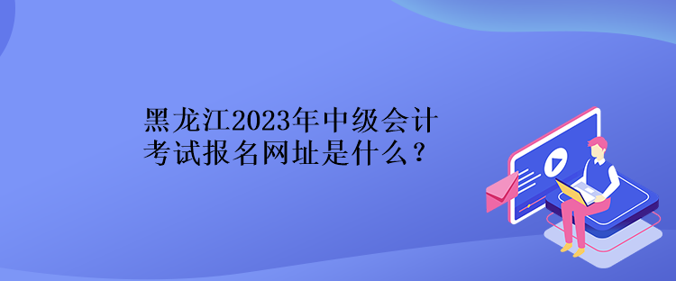 黑龍江2023年中級(jí)會(huì)計(jì)考試報(bào)名網(wǎng)址是什么？