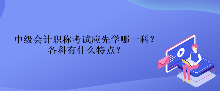 中級會計職稱考試應(yīng)先學(xué)哪一科？各科有什么特點(diǎn)？