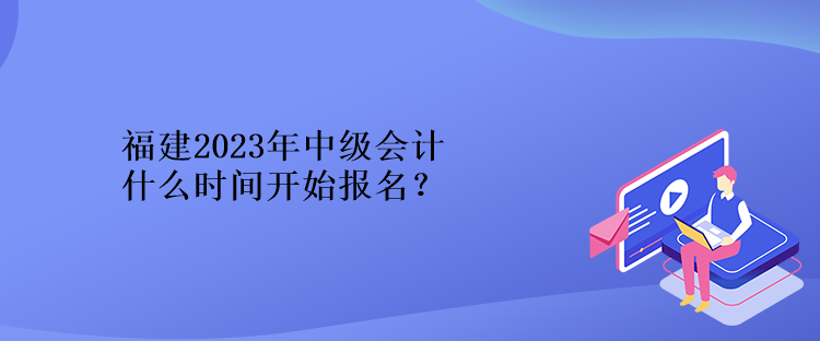 福建2023年中級會計什么時間開始報名？