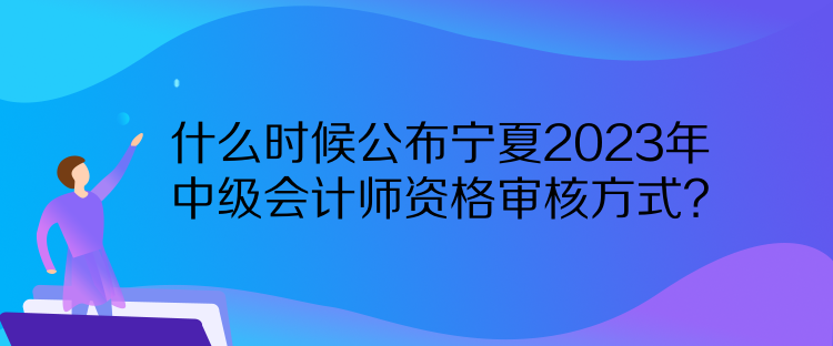 什么時候公布寧夏2023年中級會計師資格審核方式？