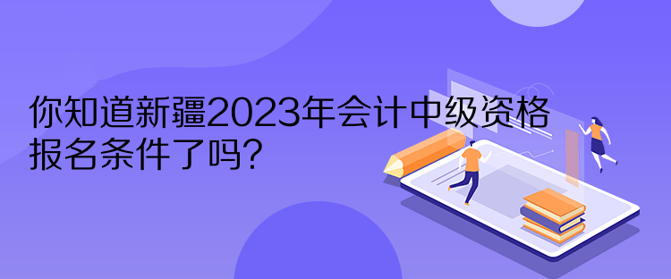 你知道新疆2023年會(huì)計(jì)中級(jí)資格報(bào)名條件了嗎？