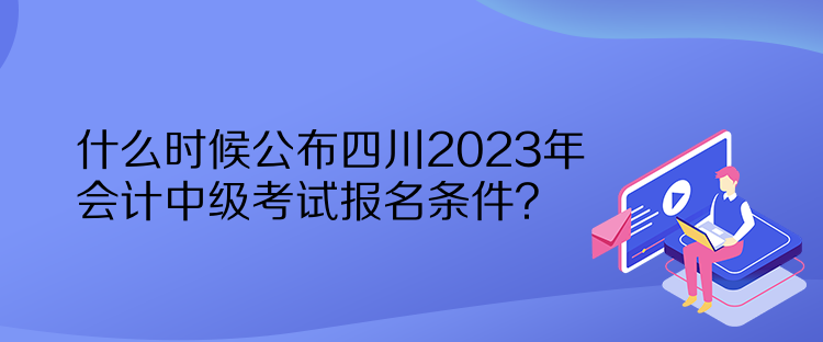 什么時候公布四川2023年會計中級考試報名條件？