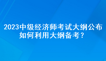 2023年中級(jí)經(jīng)濟(jì)師考試大綱公布，如何利用大綱備考？