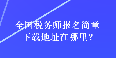 全國(guó)稅務(wù)師報(bào)名簡(jiǎn)章下載地址在哪里？