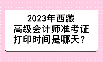 2023年西藏高級(jí)會(huì)計(jì)師準(zhǔn)考證打印時(shí)間是哪天？