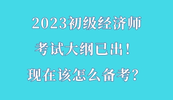 2023初級(jí)經(jīng)濟(jì)師考試大綱已出！現(xiàn)在該怎么備考？