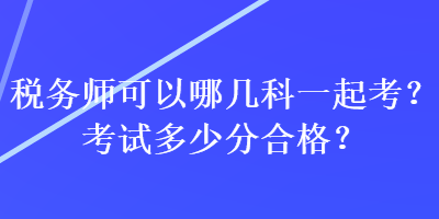 稅務(wù)師可以哪幾科一起考？考試多少分合格？