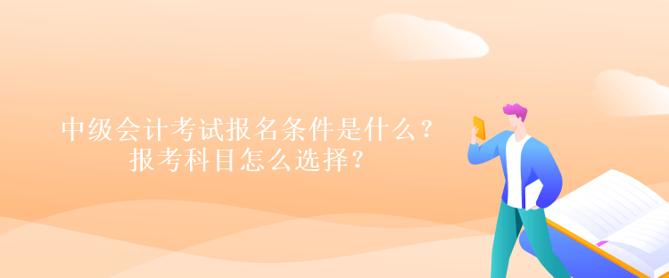 中級會計考試報名條件是什么？報考科目怎么選擇？