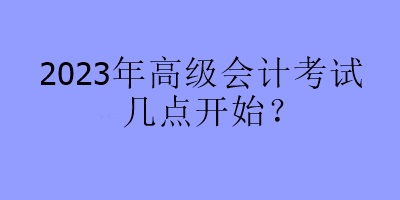 2023年高級會計考試幾點開始？