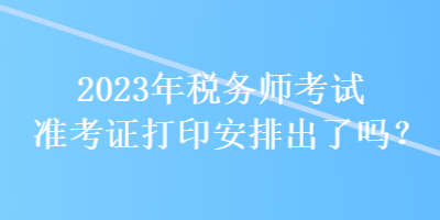 2023年稅務(wù)師考試準(zhǔn)考證打印安排出了嗎？