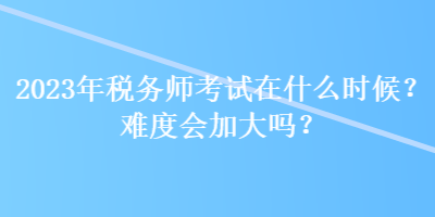 2023年稅務(wù)師考試在什么時(shí)候？難度會(huì)加大嗎？