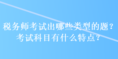 稅務(wù)師考試出哪些類型的題？考試科目有什么特點(diǎn)？