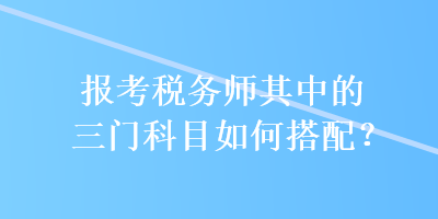 報(bào)考稅務(wù)師其中的三門科目如何搭配？