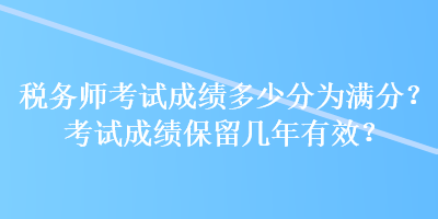 稅務(wù)師考試成績多少分為滿分？考試成績保留幾年有效？