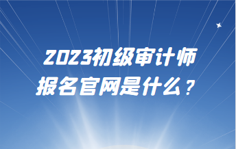 2023初級(jí)審計(jì)師報(bào)名官網(wǎng)是什么？