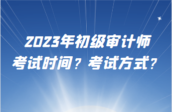 2023年初級(jí)審計(jì)師考試時(shí)間？考試方式？