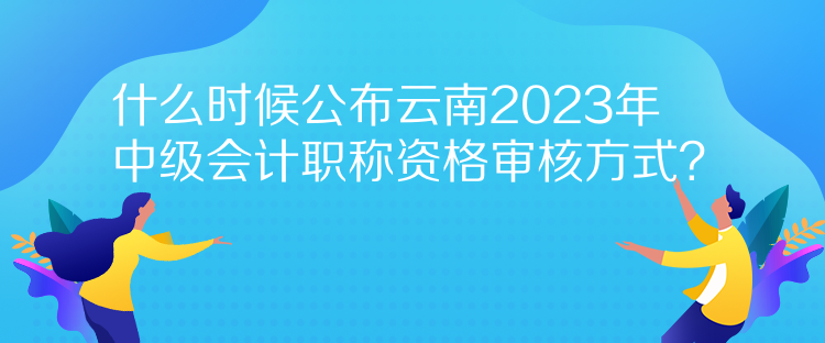 什么時候公布云南2023年中級會計職稱資格審核方式？