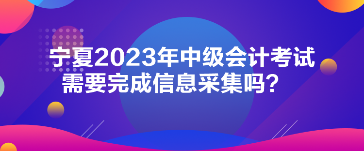 寧夏2023年中級會(huì)計(jì)考試需要完成信息采集嗎？