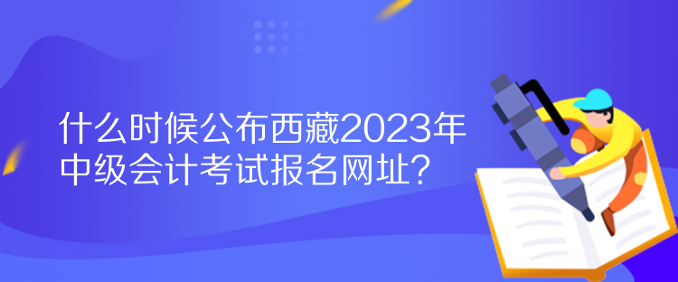 什么時候公布西藏2023年中級會計考試報名網(wǎng)址？