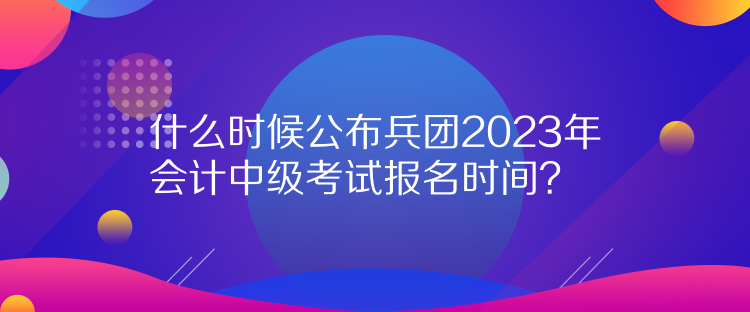 什么時(shí)候公布兵團(tuán)2023年會(huì)計(jì)中級(jí)考試報(bào)名時(shí)間？