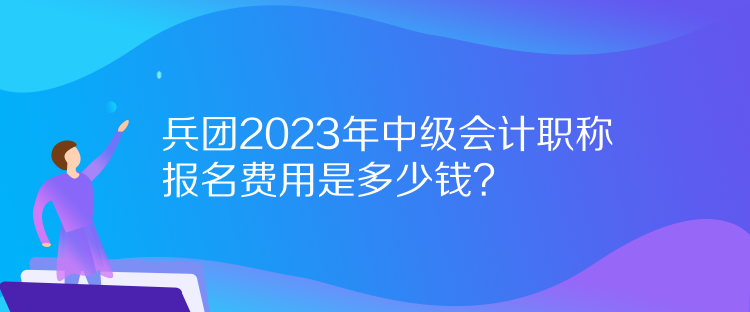 兵團2023年中級會計職稱報名費用是多少錢？