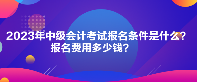 2023年中級會計考試報名條件是什么？報名費用多少錢？