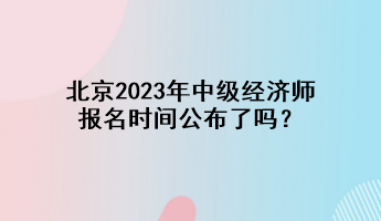 北京2023年中級(jí)經(jīng)濟(jì)師報(bào)名時(shí)間公布了嗎？