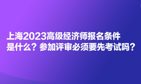 上海2023高級經(jīng)濟師報名條件是什么？參加評審必須要先考試嗎？