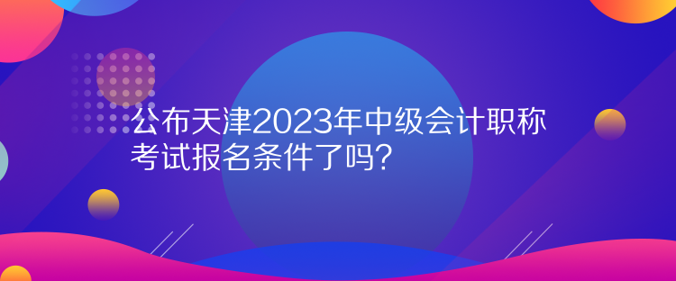 公布天津2023年中級會計職稱考試報名條件了嗎？