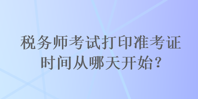 稅務(wù)師考試打印準(zhǔn)考證時(shí)間從哪天開(kāi)始？