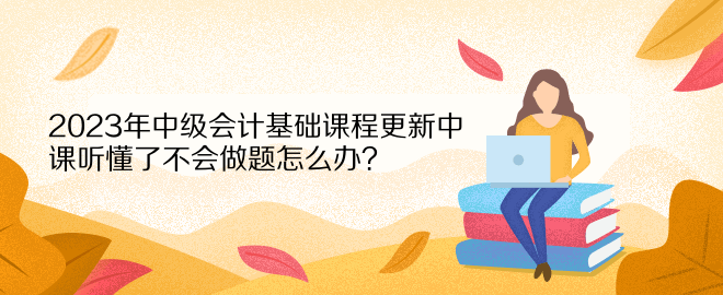 2023年中級(jí)會(huì)計(jì)基礎(chǔ)課程更新中 課聽懂了不會(huì)做題怎么辦？