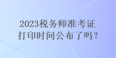 2023稅務(wù)師準(zhǔn)考證打印時間公布了嗎？