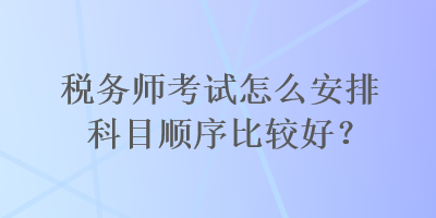 稅務(wù)師考試怎么安排科目順序比較好？