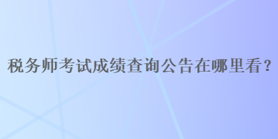 稅務(wù)師考試成績(jī)查詢(xún)公告在哪里看？