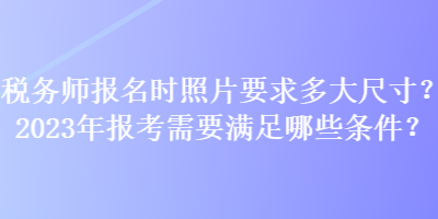 稅務(wù)師報(bào)名時(shí)照片要求多大尺寸？2023年報(bào)考需要滿足哪些條件？