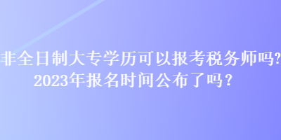 非全日制大專學歷可以報考稅務師嗎？2023年報名時間公布了嗎？