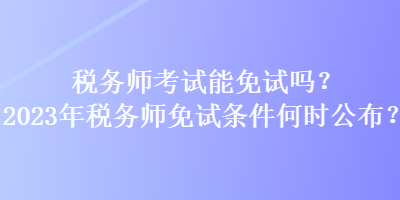 稅務師考試能免試嗎？2023年稅務師免試條件何時公布？