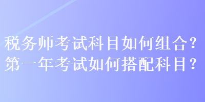 稅務(wù)師考試科目如何組合？第一年考試如何搭配科目？