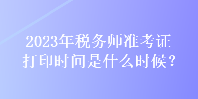 2023年稅務(wù)師準(zhǔn)考證打印時(shí)間是什么時(shí)候？