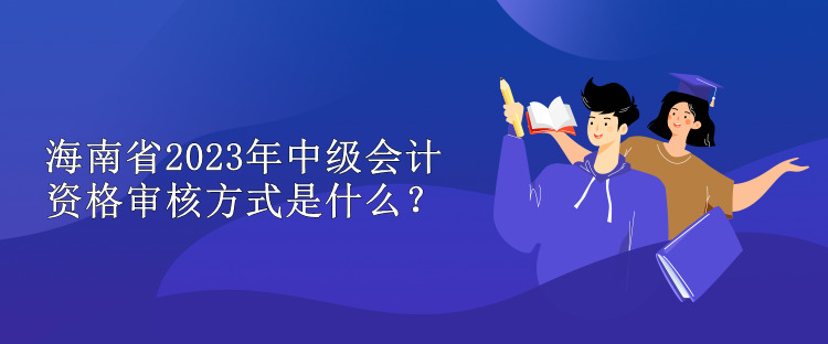 海南省2023年中級會計資格審核方式是什么？