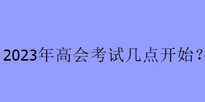 2023年高會考試幾點(diǎn)開始？