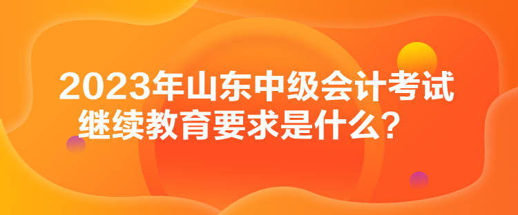 2023年山東中級會計考試?yán)^續(xù)教育要求是什么？