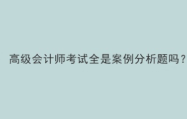 高級會計師考試題型全部是案例分析題嗎？