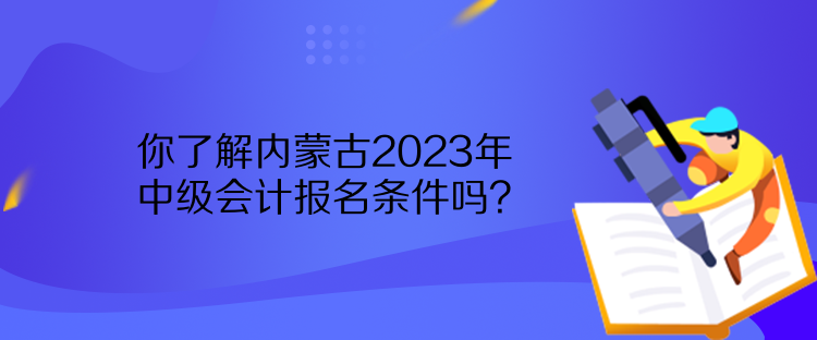 你了解內(nèi)蒙古2023年中級(jí)會(huì)計(jì)報(bào)名條件嗎？